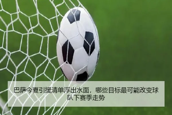 巴萨今夏引援清单浮出水面，哪些目标最可能改变球队下赛季走势